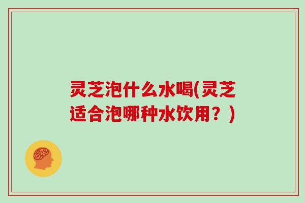 灵芝泡什么水喝(灵芝适合泡哪种水饮用?)