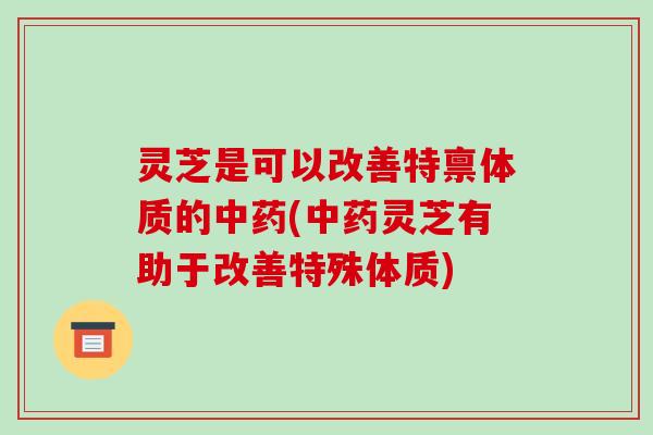 灵芝是可以改善特禀体质的中药(中药灵芝有助于改善特殊体质)