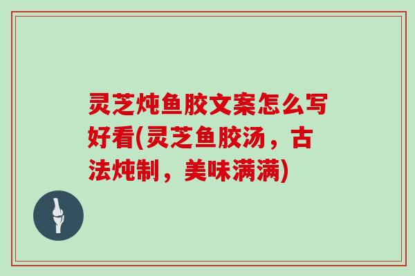 灵芝炖鱼胶文案怎么写好看(灵芝鱼胶汤,古法炖制,美味满满)