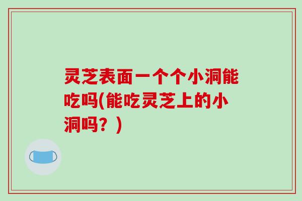 灵芝表面一个个小洞能吃吗(能吃灵芝上的小洞吗?)