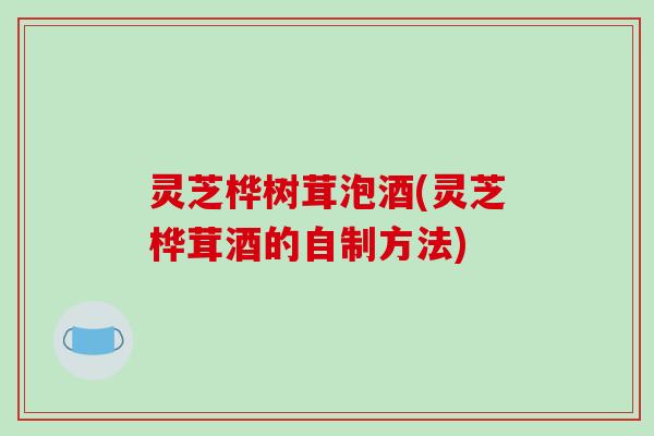 灵芝桦树茸泡酒(灵芝桦茸酒的自制方法)