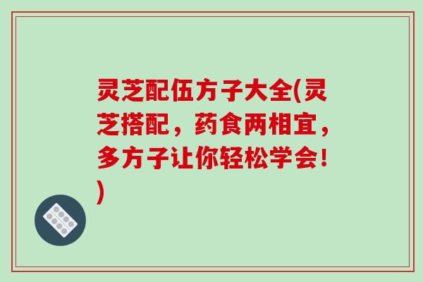 灵芝配伍方子大全(灵芝搭配,药食两相宜,多方子让你轻松学会!)