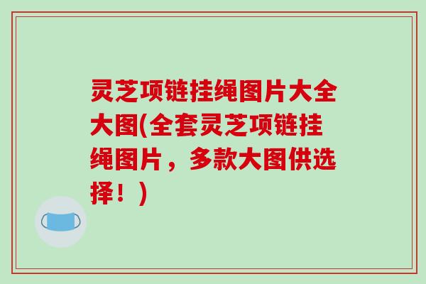 灵芝项链挂绳图片大全大图(全套灵芝项链挂绳图片，多款大图供选择！)
