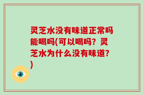 灵芝水没有味道正常吗能喝吗(可以喝吗？灵芝水为什么没有味道？)