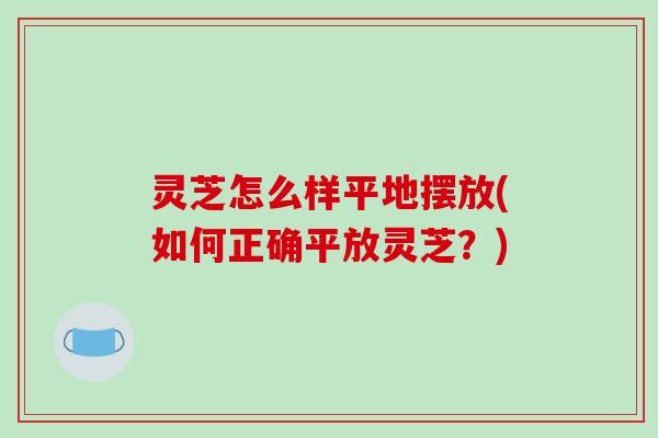 灵芝怎么样平地摆放(如何正确平放灵芝?)