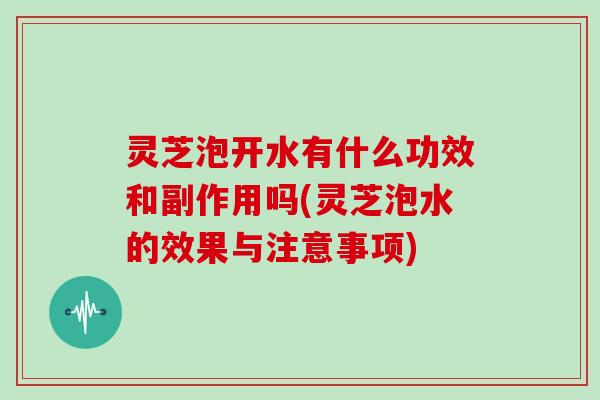 灵芝泡开水有什么功效和副作用吗(灵芝泡水的效果与注意事项)