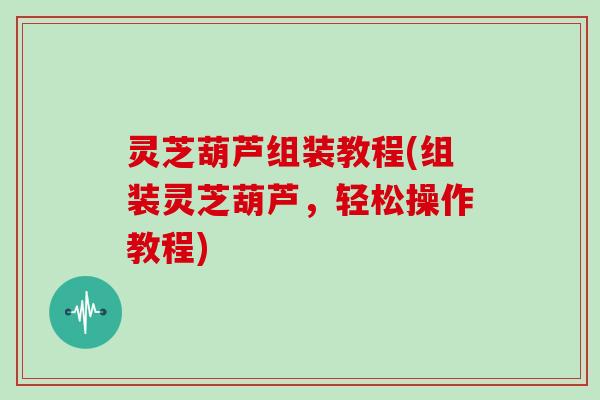 灵芝葫芦组装教程(组装灵芝葫芦,轻松操作教程)