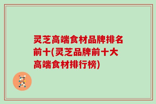 灵芝高端食材品牌排名前十(灵芝品牌前十大高端食材排行榜)