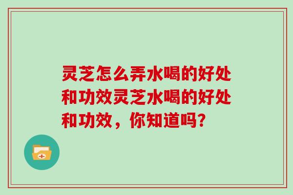 灵芝怎么弄水喝的好处和功效灵芝水喝的好处和功效,你知道吗?