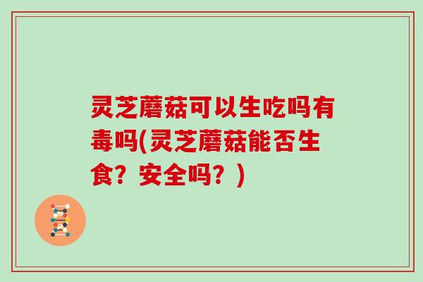 灵芝蘑菇可以生吃吗有毒吗(灵芝蘑菇能否生食?安全吗?)