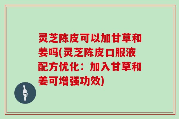灵芝陈皮可以加甘草和姜吗(灵芝陈皮口服液配方优化:加入甘草和姜可增强功效)