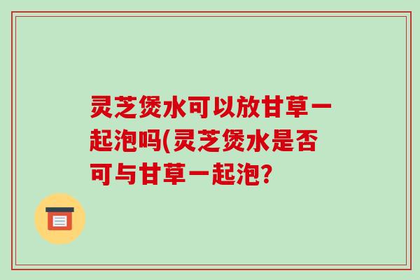 灵芝煲水可以放甘草一起泡吗(灵芝煲水是否可与甘草一起泡？