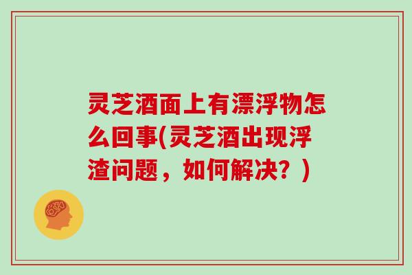 灵芝酒面上有漂浮物怎么回事(灵芝酒出现浮渣问题,如何解决?)
