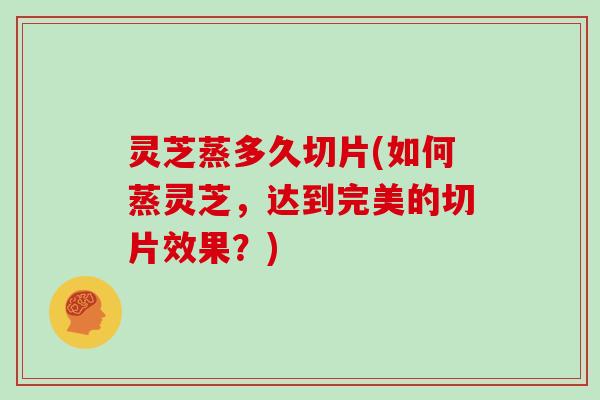 灵芝蒸多久切片(如何蒸灵芝，达到完美的切片效果？)