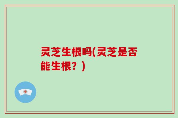 灵芝生根吗(灵芝是否能生根?)