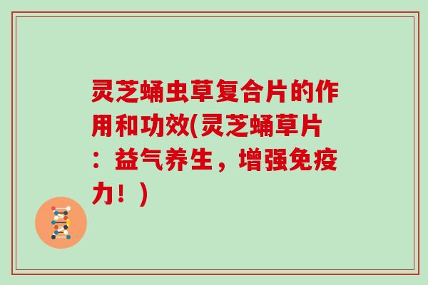 灵芝蛹虫草复合片的作用和功效(灵芝蛹草片：益气养生，增强免疫力！)