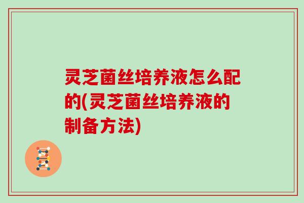 灵芝菌丝培养液怎么配的(灵芝菌丝培养液的制备方法)