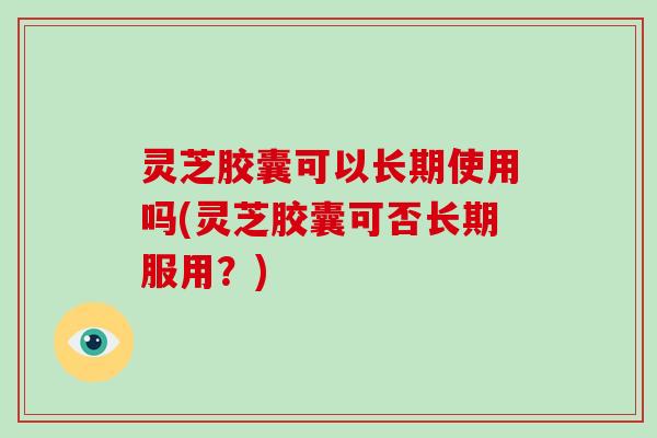 灵芝胶囊可以长期使用吗(灵芝胶囊可否长期服用?)