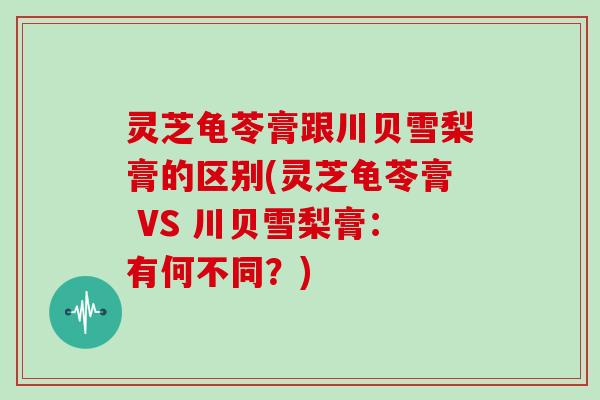 灵芝龟苓膏跟川贝雪梨膏的区别(灵芝龟苓膏 VS 川贝雪梨膏:有何不同?)