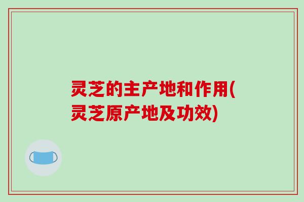 灵芝的主产地和作用(灵芝原产地及功效)