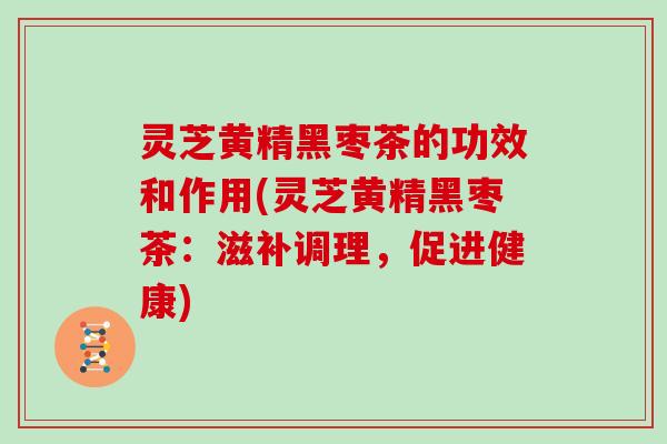 灵芝黄精黑枣茶的功效和作用(灵芝黄精黑枣茶:滋补调理,促进健康)