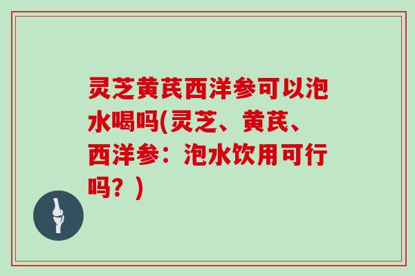 灵芝黄芪西洋参可以泡水喝吗(灵芝、黄芪、西洋参:泡水饮用可行吗?)