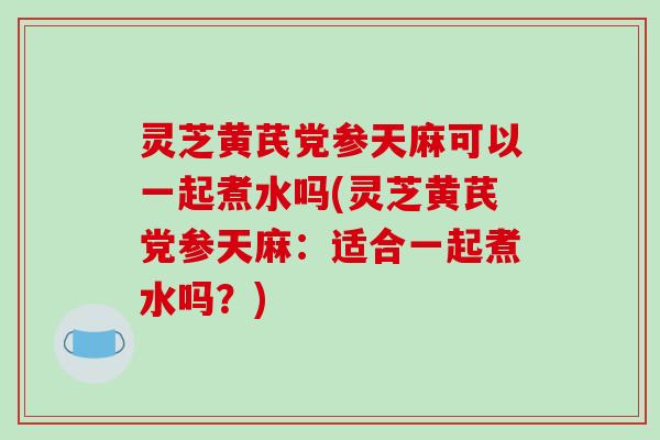 灵芝黄芪党参天麻可以一起煮水吗(灵芝黄芪党参天麻:适合一起煮水吗?)