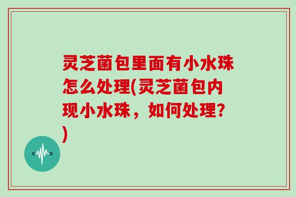 灵芝菌包里面有小水珠怎么处理(灵芝菌包内现小水珠,如何处理?)
