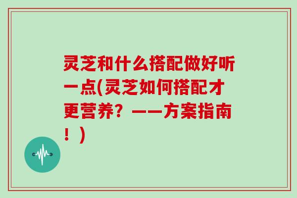 灵芝和什么搭配做好听一点(灵芝如何搭配才更营养？——方案指南！)