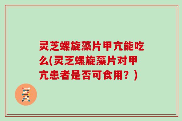 灵芝螺旋藻片甲亢能吃么(灵芝螺旋藻片对甲亢患者是否可食用？)