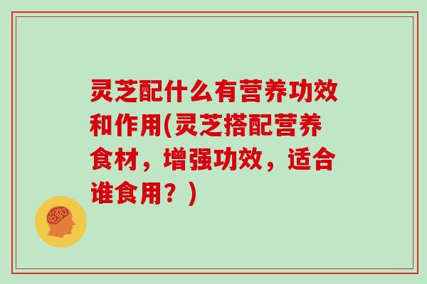 灵芝配什么有营养功效和作用(灵芝搭配营养食材,增强功效,适合谁食用?)