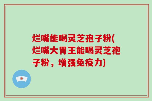 烂嘴能喝灵芝孢子粉(烂嘴大胃王能喝灵芝孢子粉,增强免疫力)
