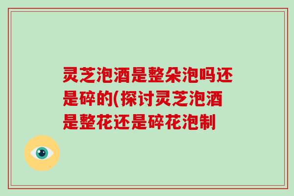 灵芝泡酒是整朵泡吗还是碎的(探讨灵芝泡酒是整花还是碎花泡制