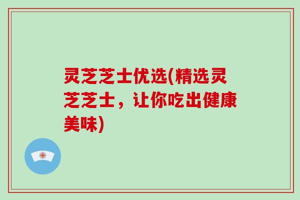 灵芝芝士优选(精选灵芝芝士，让你吃出健康美味)