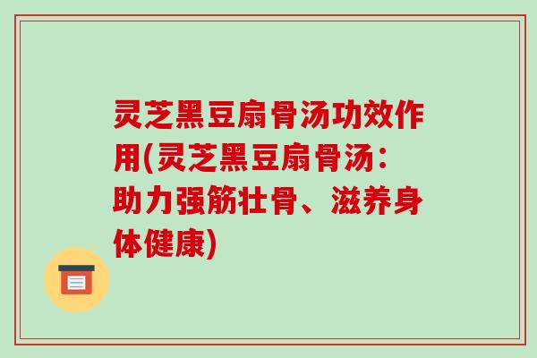 灵芝黑豆扇骨汤功效作用(灵芝黑豆扇骨汤:助力强筋壮骨、滋养身体健康)