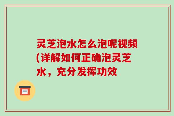灵芝泡水怎么泡呢视频(详解如何正确泡灵芝水,充分发挥功效