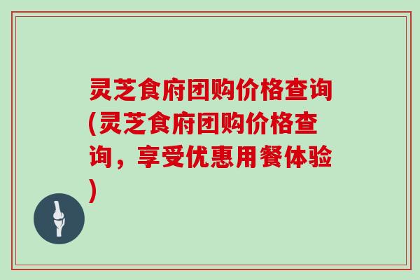 灵芝食府团购价格查询(灵芝食府团购价格查询,享受优惠用餐体验)