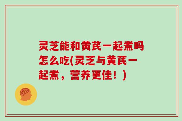 灵芝能和黄芪一起煮吗怎么吃(灵芝与黄芪一起煮,营养更佳!)
