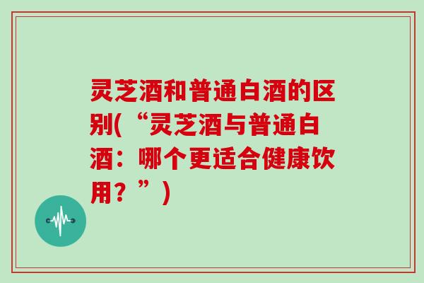 灵芝酒和普通白酒的区别(“灵芝酒与普通白酒：哪个更适合健康饮用？”)