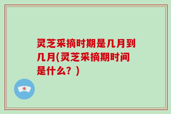 灵芝采摘时期是几月到几月(灵芝采摘期时间是什么?)