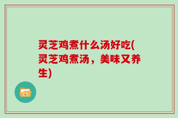 灵芝鸡煮什么汤好吃(灵芝鸡煮汤，美味又养生)