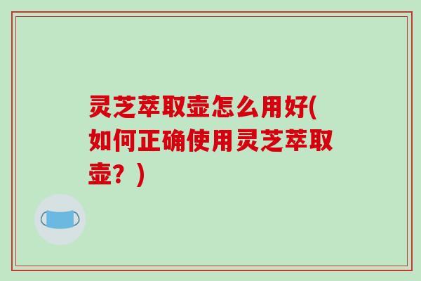 灵芝萃取壶怎么用好(如何正确使用灵芝萃取壶?)