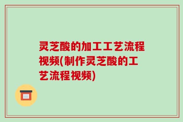 灵芝酸的加工工艺流程视频(制作灵芝酸的工艺流程视频)