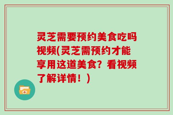 灵芝需要预约美食吃吗视频(灵芝需预约才能享用这道美食?看视频了解详情!)
