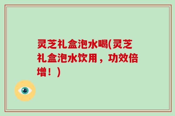 灵芝礼盒泡水喝(灵芝礼盒泡水饮用,功效倍增!)