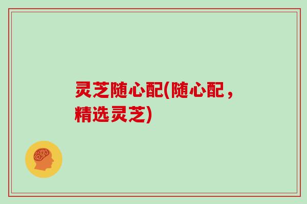 灵芝随心配(随心配,精选灵芝)