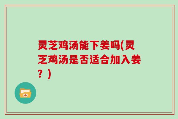 灵芝鸡汤能下姜吗(灵芝鸡汤是否适合加入姜?)
