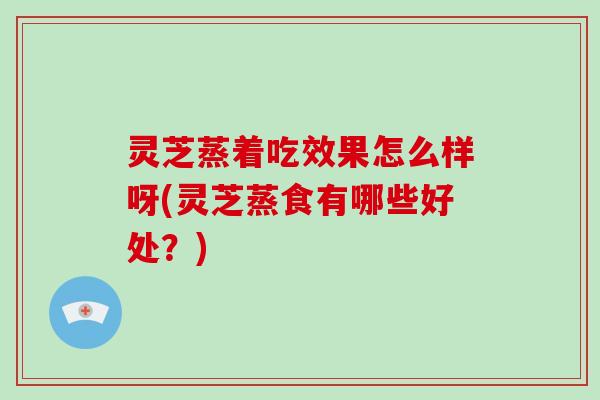 灵芝蒸着吃效果怎么样呀(灵芝蒸食有哪些好处？)