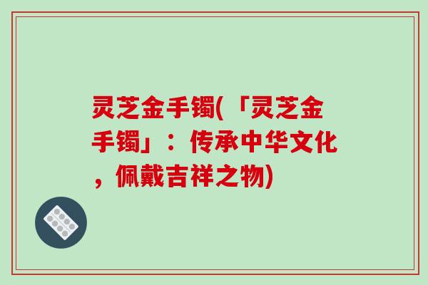 灵芝金手镯(「灵芝金手镯」：传承中华文化，佩戴吉祥之物)