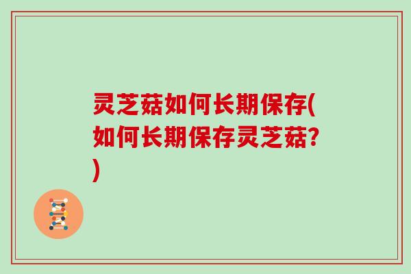 灵芝菇如何长期保存(如何长期保存灵芝菇?)